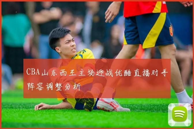 CBA山东西王主场迎战优酷直播对手阵容调整分析
