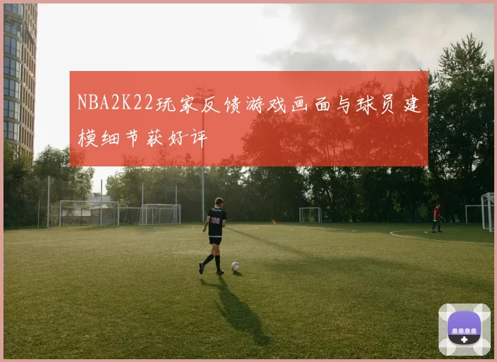 NBA2K22玩家反馈游戏画面与球员建模细节获好评