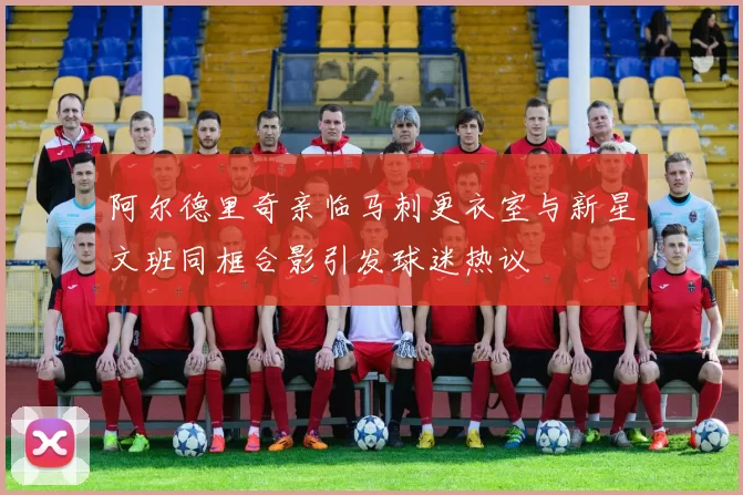 阿尔德里奇亲临马刺更衣室与新星文班同框合影引发球迷热议