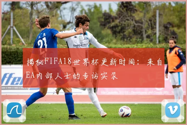 揭秘FIFA18世界杯更新时间:来自EA内部人士的专访实录