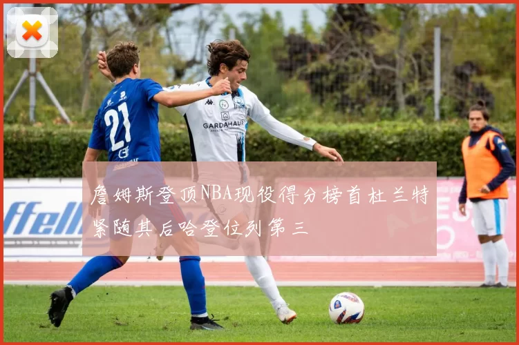 詹姆斯登顶NBA现役得分榜首杜兰特紧随其后哈登位列第三