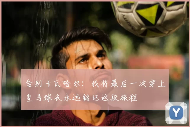 告别卡瓦哈尔：我将最后一次穿上皇马球衣永远铭记这段旅程