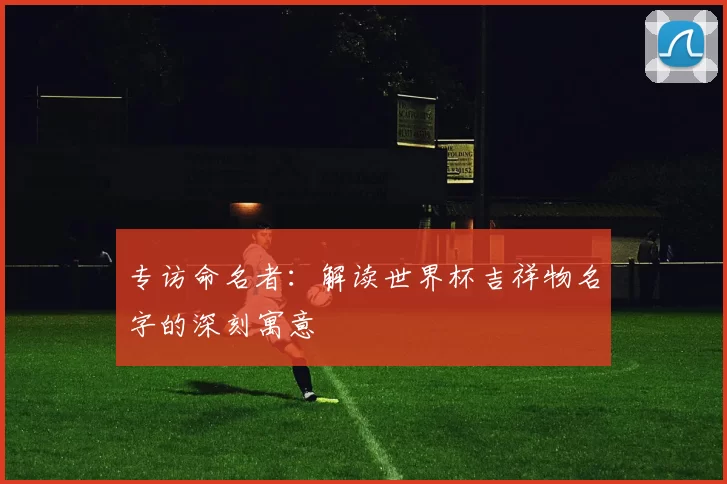 专访命名者：解读世界杯吉祥物名字的深刻寓意
