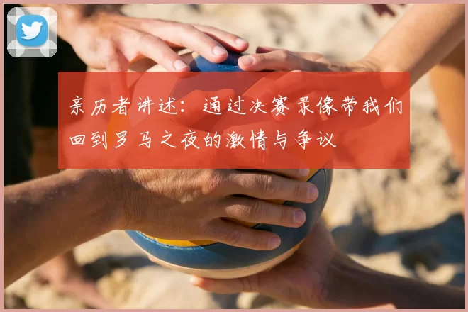 亲历者讲述:通过决赛录像带我们回到罗马之夜的激情与争议