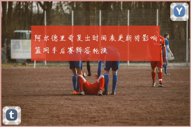 阿尔德里奇复出时间表更新将影响篮网季后赛阵容轮换