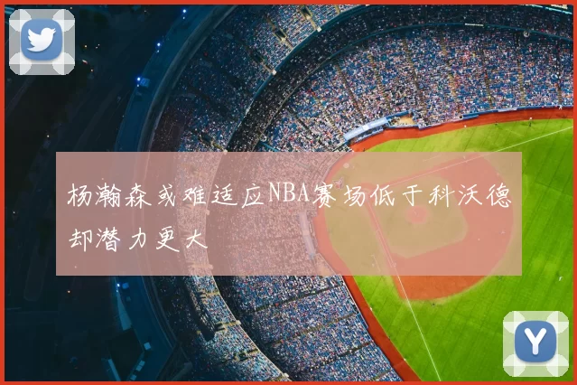 杨瀚森或难适应NBA赛场低于科沃德却潜力更大