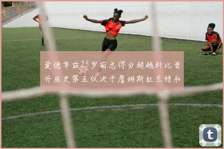 爱德华兹25岁前总得分超越科比晋升历史第五仅次于詹姆斯杜兰特和东契奇