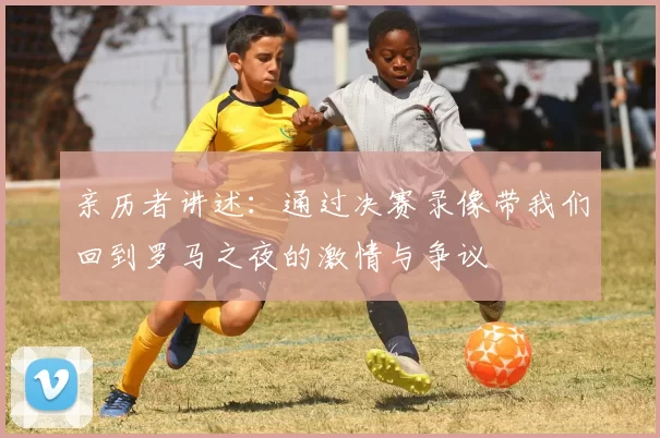 亲历者讲述:通过决赛录像带我们回到罗马之夜的激情与争议