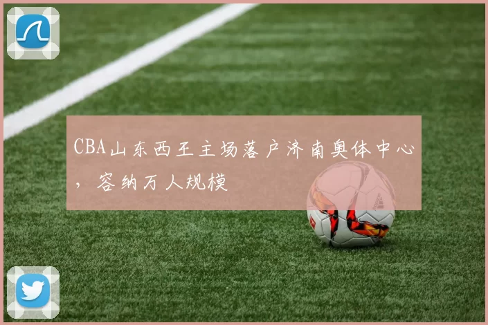 CBA山东西王主场落户济南奥体中心,容纳万人规模