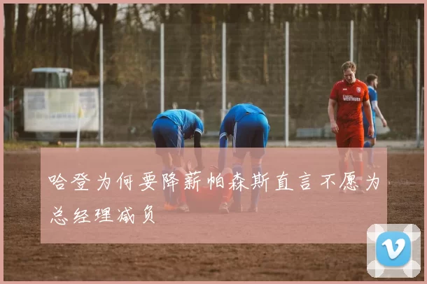 哈登为何要降薪帕森斯直言不愿为总经理减负