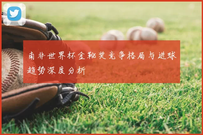 南非世界杯金靴奖竞争格局与进球趋势深度分析