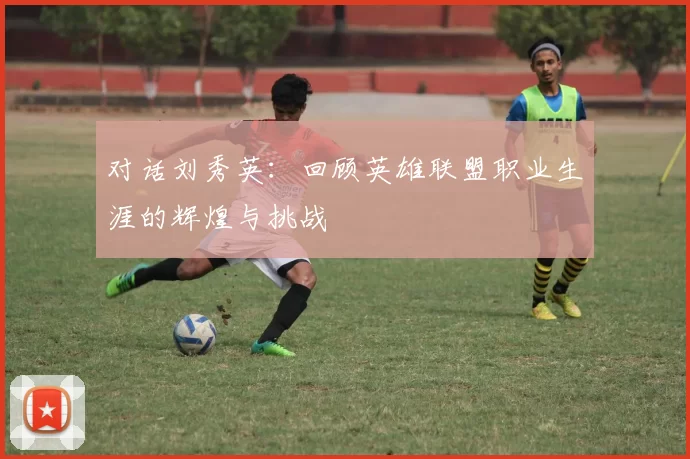 对话刘秀英：回顾英雄联盟职业生涯的辉煌与挑战