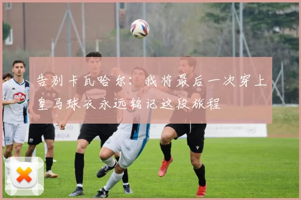 告别卡瓦哈尔：我将最后一次穿上皇马球衣永远铭记这段旅程