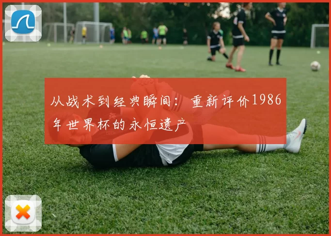 从战术到经典瞬间:重新评价1986年世界杯的永恒遗产