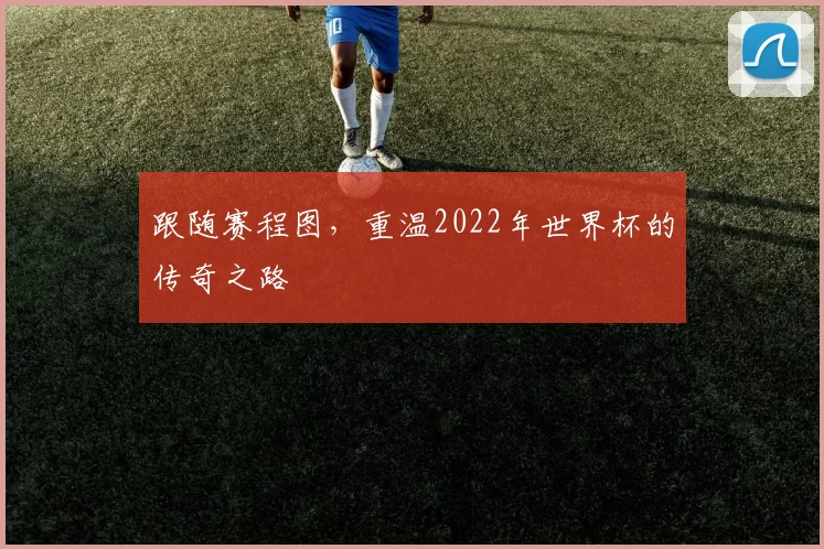 跟随赛程图,重温2022年世界杯的传奇之路