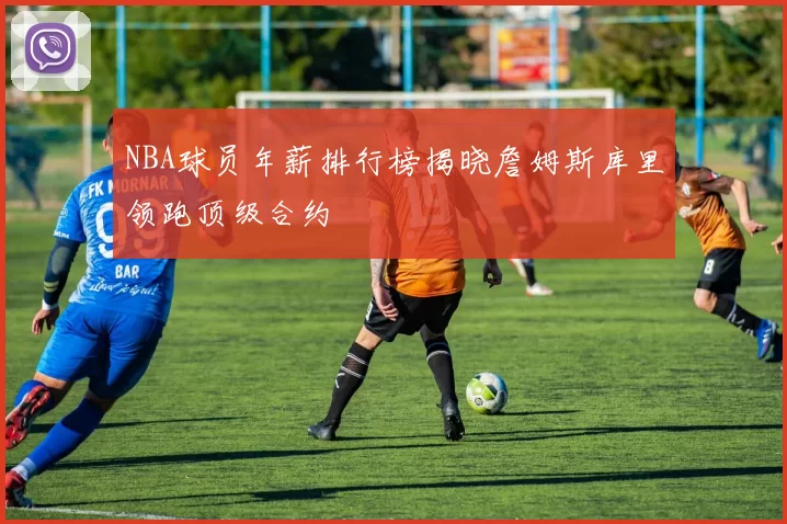 NBA球员年薪排行榜揭晓詹姆斯库里领跑顶级合约