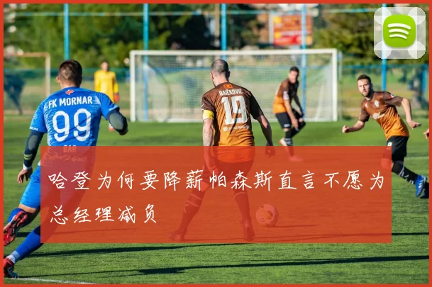 哈登为何要降薪帕森斯直言不愿为总经理减负
