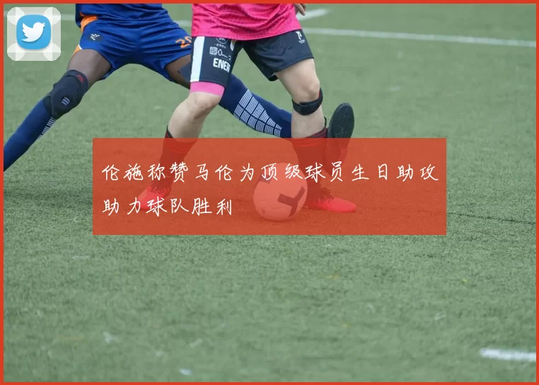 伦施称赞马伦为顶级球员生日助攻助力球队胜利