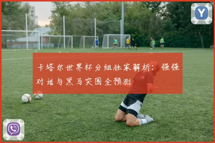 卡塔尔世界杯分组独家解析:强强对话与黑马突围全预测