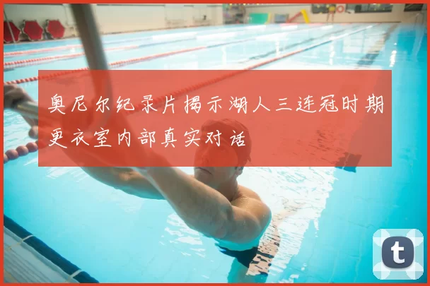奥尼尔纪录片揭示湖人三连冠时期更衣室内部真实对话