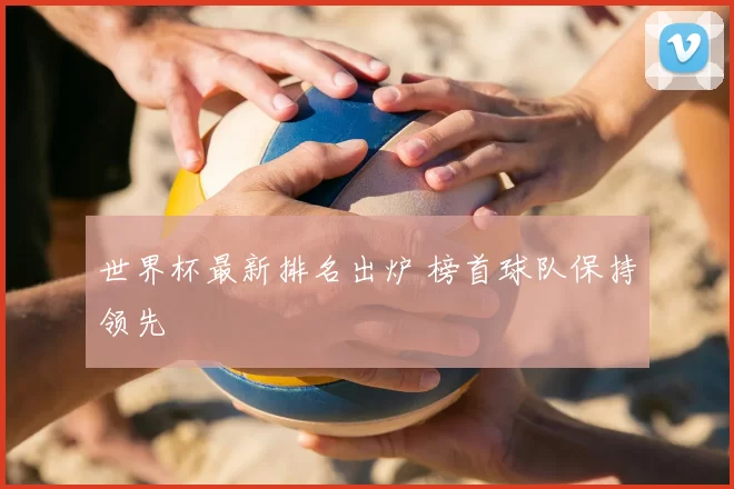 世界杯最新排名出炉 榜首球队保持领先
