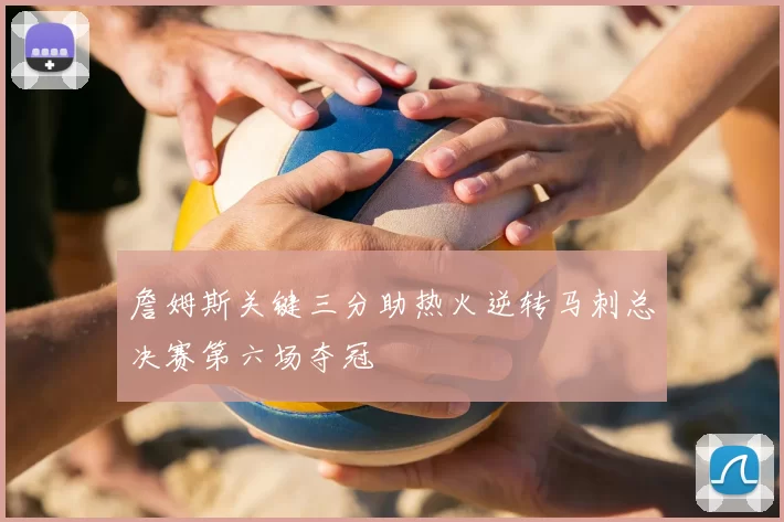 詹姆斯关键三分助热火逆转马刺总决赛第六场夺冠