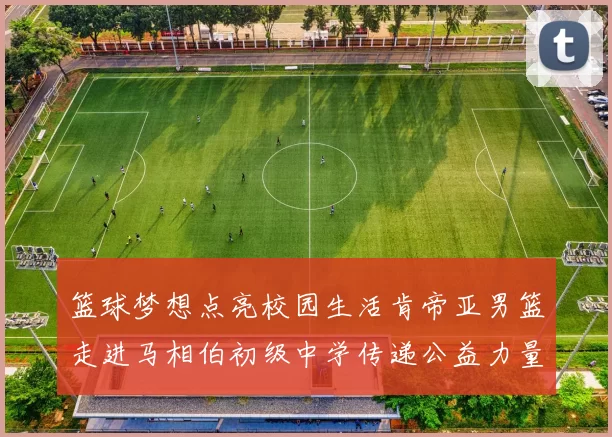 篮球梦想点亮校园生活肯帝亚男篮走进马相伯初级中学传递公益力量