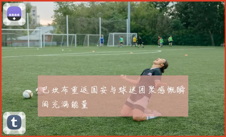 巴坎布重返国安与球迷团聚感慨瞬间充满能量