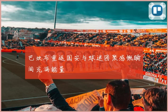 巴坎布重返国安与球迷团聚感慨瞬间充满能量