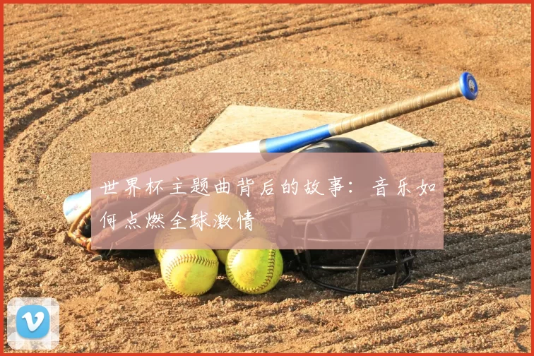 世界杯主题曲背后的故事:音乐如何点燃全球激情