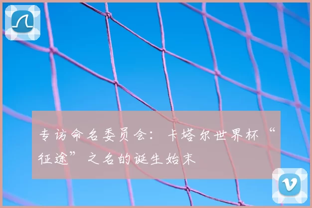 专访命名委员会:卡塔尔世界杯“征途”之名的诞生始末
