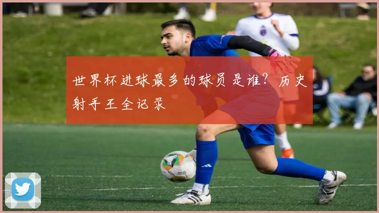 世界杯进球最多的球员是谁?历史射手王全记录