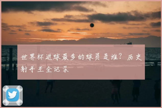 世界杯进球最多的球员是谁?历史射手王全记录