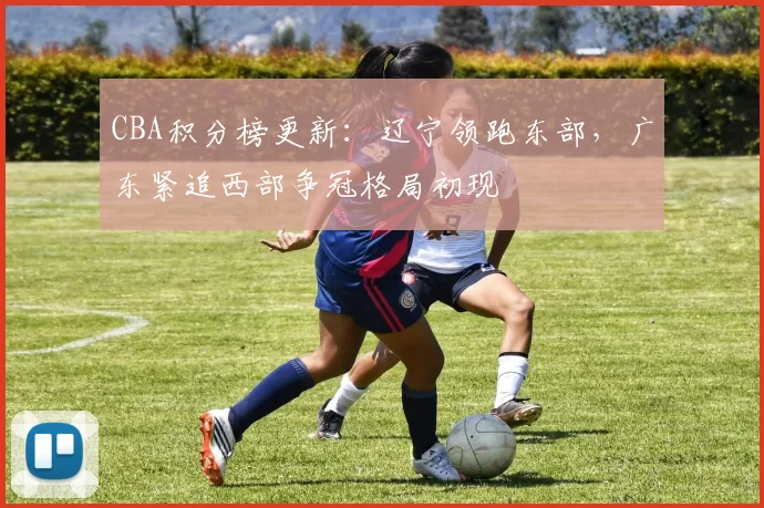 CBA积分榜更新：辽宁领跑东部，广东紧追西部争冠格局初现