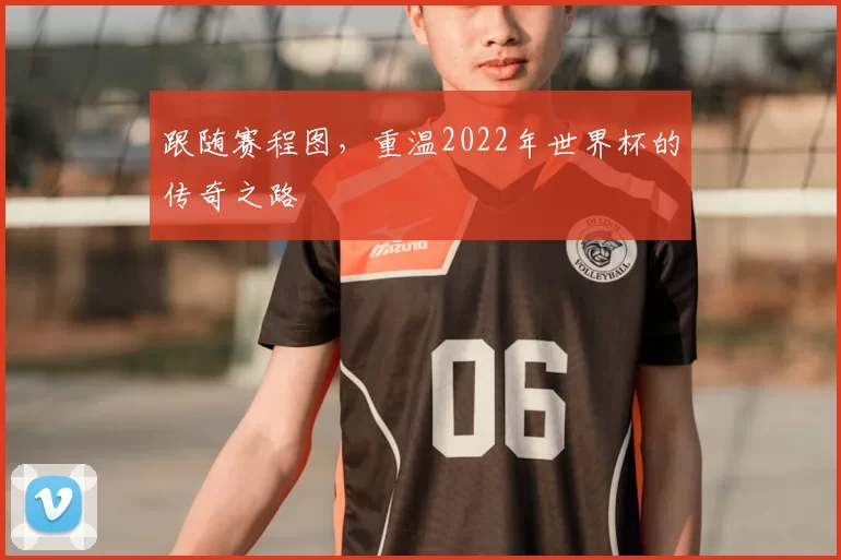 跟随赛程图,重温2022年世界杯的传奇之路