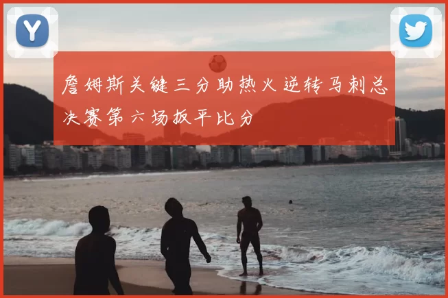 詹姆斯关键三分助热火逆转马刺总决赛第六场扳平比分