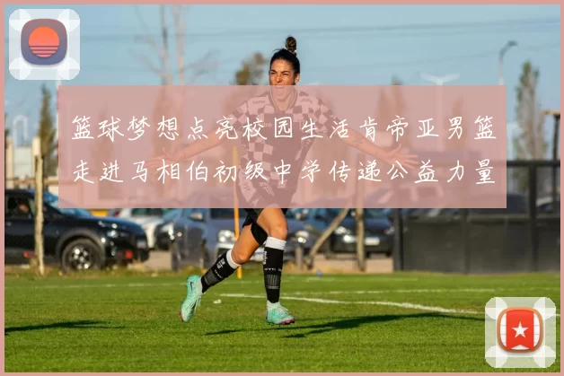 篮球梦想点亮校园生活肯帝亚男篮走进马相伯初级中学传递公益力量