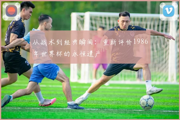 从战术到经典瞬间:重新评价1986年世界杯的永恒遗产