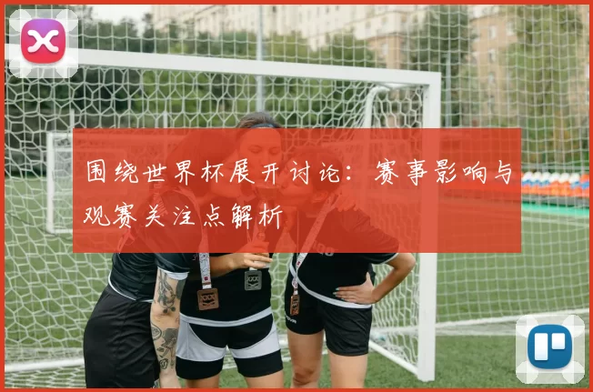 围绕世界杯展开讨论:赛事影响与观赛关注点解析