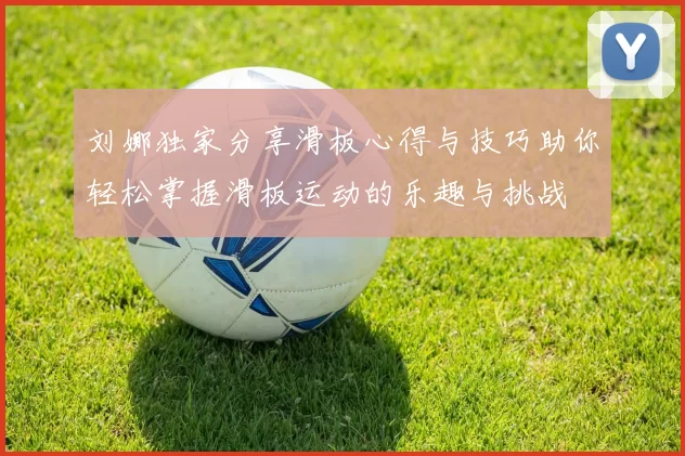 刘娜独家分享滑板心得与技巧助你轻松掌握滑板运动的乐趣与挑战