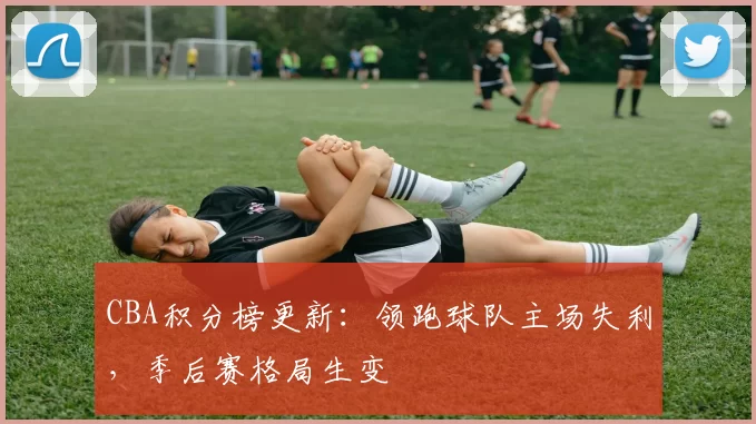 CBA积分榜更新:领跑球队主场失利,季后赛格局生变