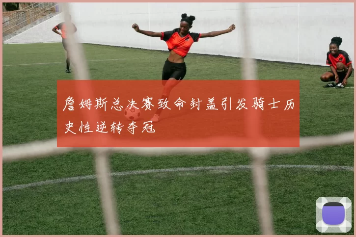 詹姆斯总决赛致命封盖引发骑士历史性逆转夺冠