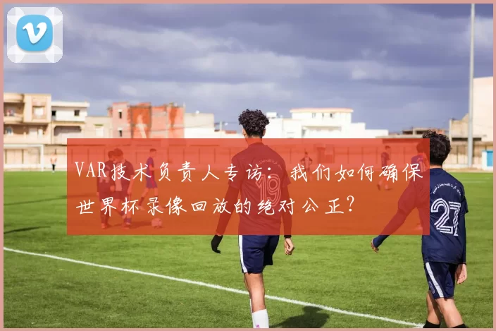 VAR技术负责人专访：我们如何确保世界杯录像回放的绝对公正？