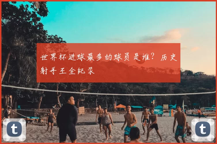 世界杯进球最多的球员是谁?历史射手王全纪录