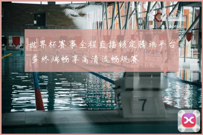 世界杯赛事全程直播锁定腾讯平台 多终端畅享高清流畅观赛