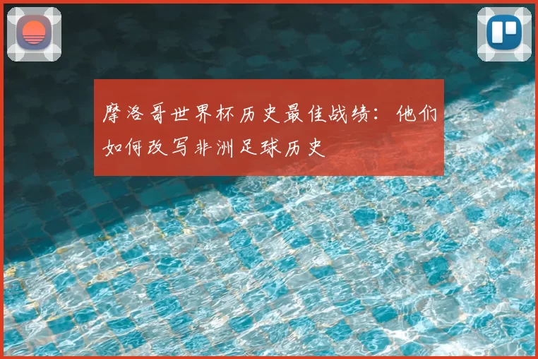 摩洛哥世界杯历史最佳战绩：他们如何改写非洲足球历史