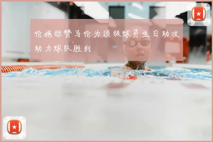 伦施称赞马伦为顶级球员生日助攻助力球队胜利