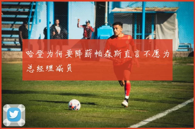 哈登为何要降薪帕森斯直言不愿为总经理减负