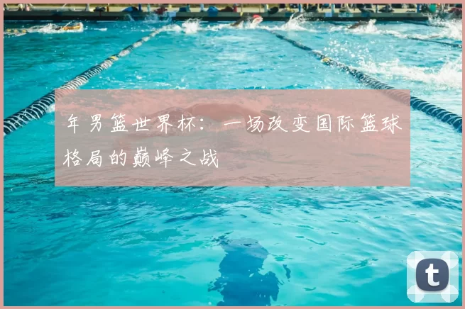 年男篮世界杯：一场改变国际篮球格局的巅峰之战