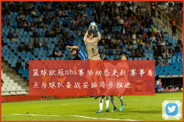 篮球欧冠nba赛场动态更新 赛事看点与球队备战安排同步推进